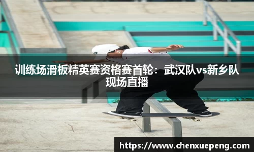 训练场滑板精英赛资格赛首轮：武汉队vs新乡队现场直播